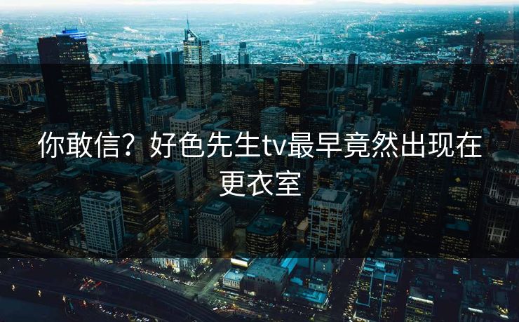 你敢信？好色先生tv最早竟然出现在更衣室