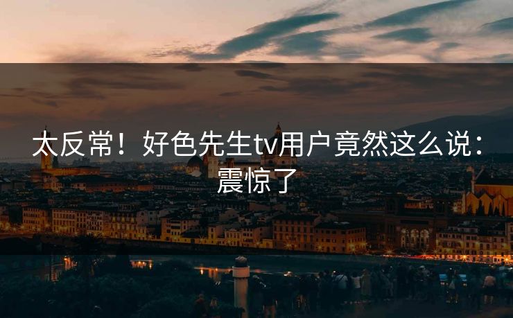 太反常！好色先生tv用户竟然这么说：震惊了