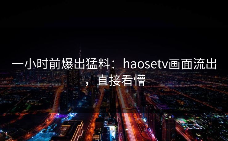 一小时前爆出猛料：haosetv画面流出，直接看懵