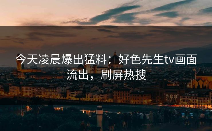 今天凌晨爆出猛料：好色先生tv画面流出，刷屏热搜