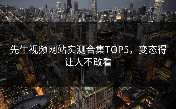 先生视频网站实测合集TOP5，变态得让人不敢看