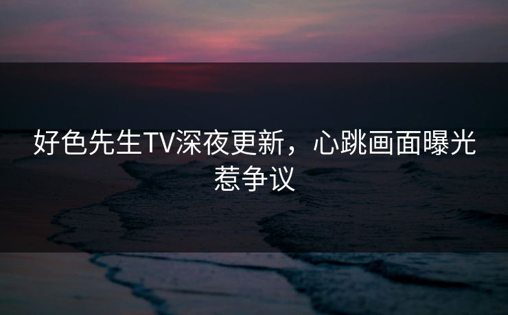 好色先生TV深夜更新，心跳画面曝光惹争议