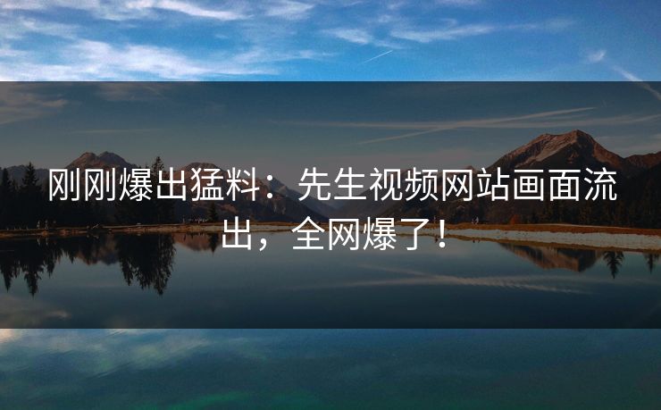 刚刚爆出猛料：先生视频网站画面流出，全网爆了！
