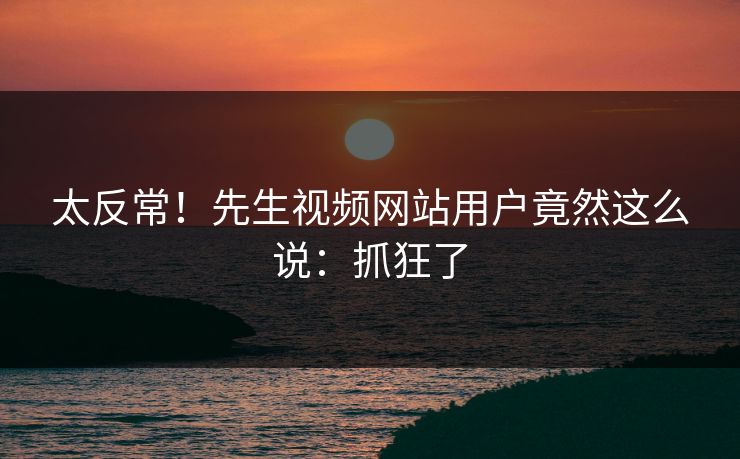 太反常！先生视频网站用户竟然这么说：抓狂了