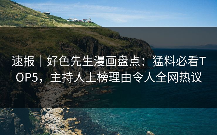 速报｜好色先生漫画盘点：猛料必看TOP5，主持人上榜理由令人全网热议