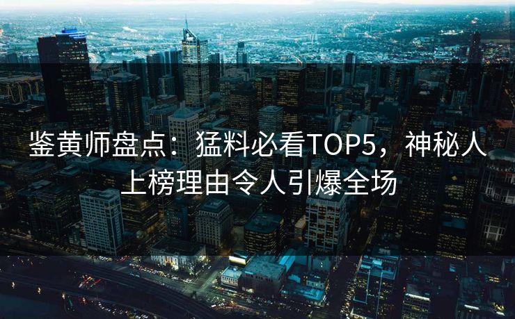 鉴黄师盘点：猛料必看TOP5，神秘人上榜理由令人引爆全场