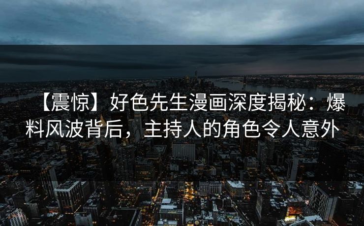 【震惊】好色先生漫画深度揭秘：爆料风波背后，主持人的角色令人意外