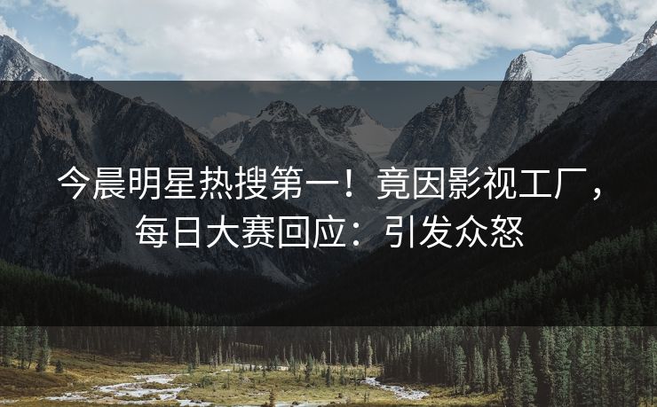 今晨明星热搜第一！竟因影视工厂，每日大赛回应：引发众怒