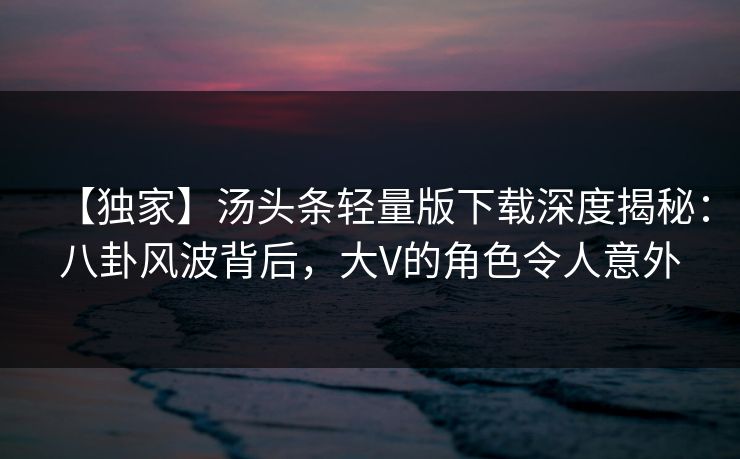 【独家】汤头条轻量版下载深度揭秘：八卦风波背后，大V的角色令人意外