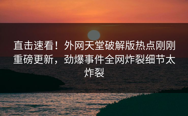 直击速看！外网天堂破解版热点刚刚重磅更新，劲爆事件全网炸裂细节太炸裂