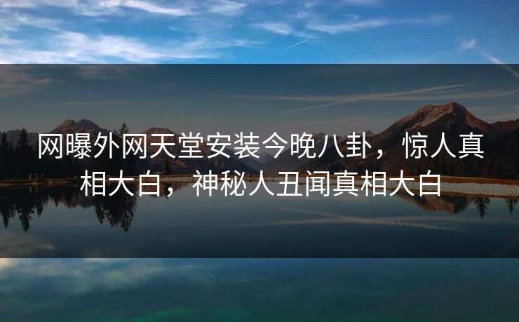 网曝外网天堂安装今晚八卦，惊人真相大白，神秘人丑闻真相大白