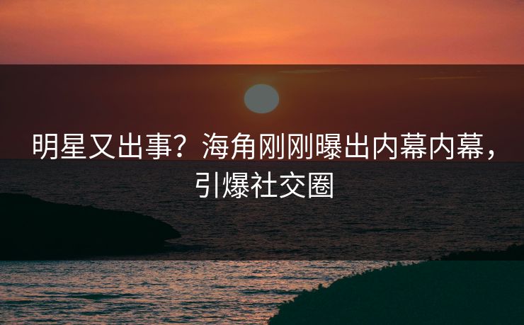明星又出事？海角刚刚曝出内幕内幕，引爆社交圈