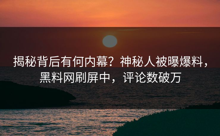 揭秘背后有何内幕？神秘人被曝爆料，黑料网刷屏中，评论数破万