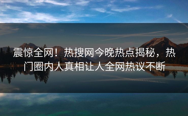 震惊全网！热搜网今晚热点揭秘，热门圈内人真相让人全网热议不断