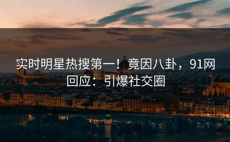 实时明星热搜第一！竟因八卦，91网回应：引爆社交圈