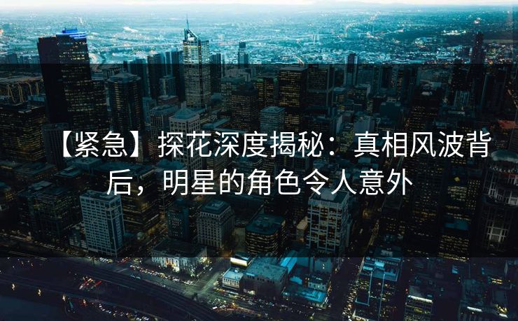 【紧急】探花深度揭秘：真相风波背后，明星的角色令人意外