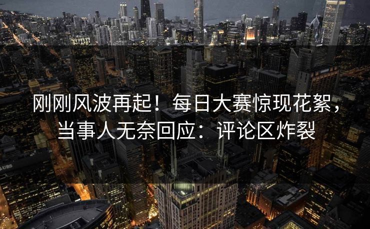刚刚风波再起！每日大赛惊现花絮，当事人无奈回应：评论区炸裂