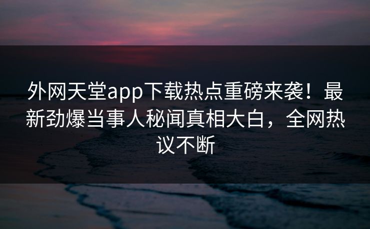 外网天堂app下载热点重磅来袭！最新劲爆当事人秘闻真相大白，全网热议不断