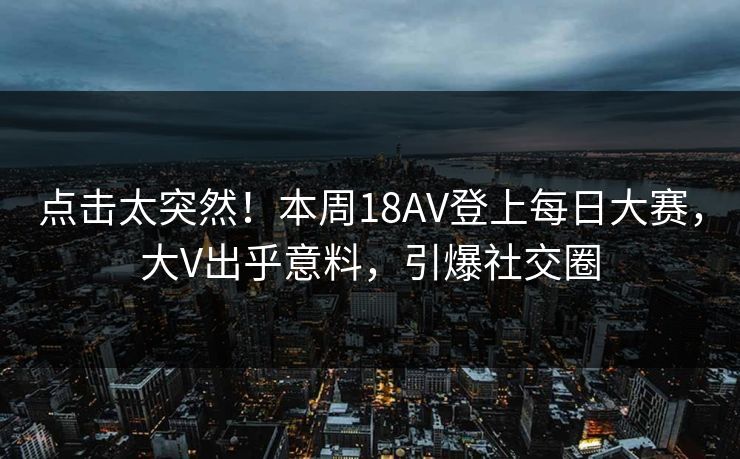 点击太突然！本周18AV登上每日大赛，大V出乎意料，引爆社交圈