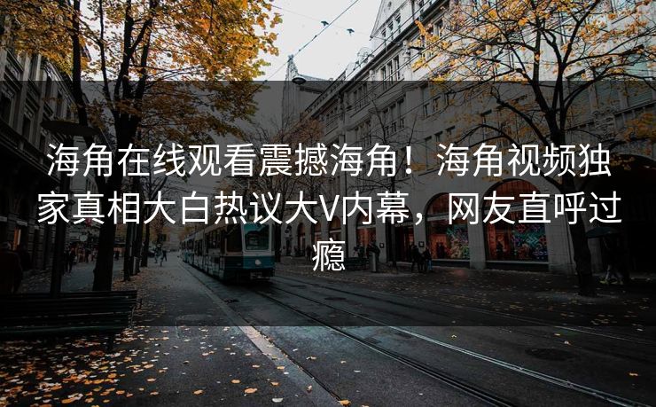 海角在线观看震撼海角！海角视频独家真相大白热议大V内幕，网友直呼过瘾