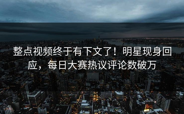 整点视频终于有下文了！明星现身回应，每日大赛热议评论数破万