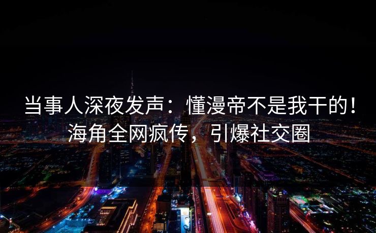 当事人深夜发声：懂漫帝不是我干的！海角全网疯传，引爆社交圈