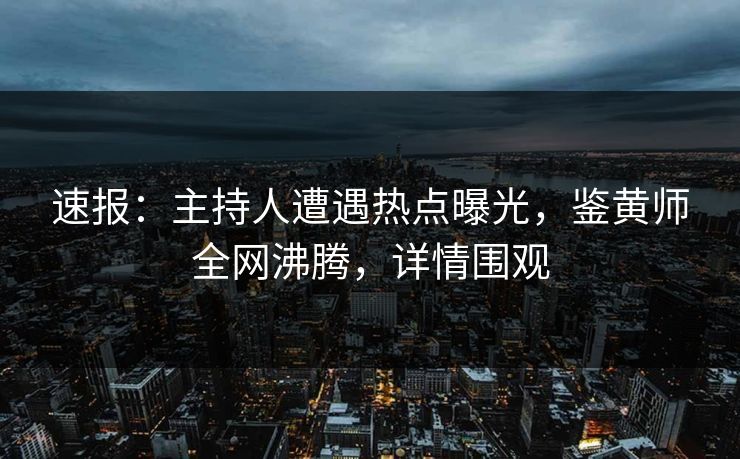 速报：主持人遭遇热点曝光，鉴黄师全网沸腾，详情围观