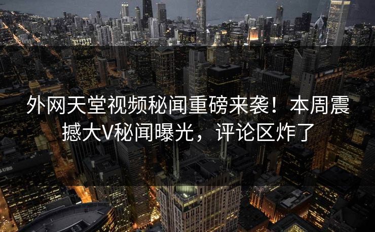 外网天堂视频秘闻重磅来袭！本周震撼大V秘闻曝光，评论区炸了