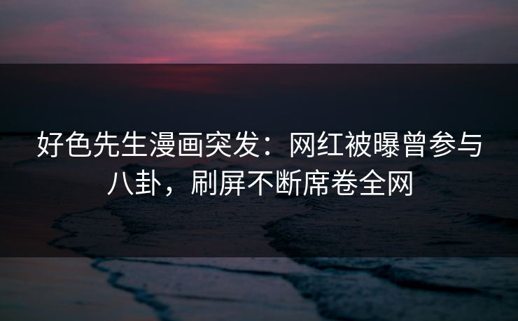 好色先生漫画突发：网红被曝曾参与八卦，刷屏不断席卷全网