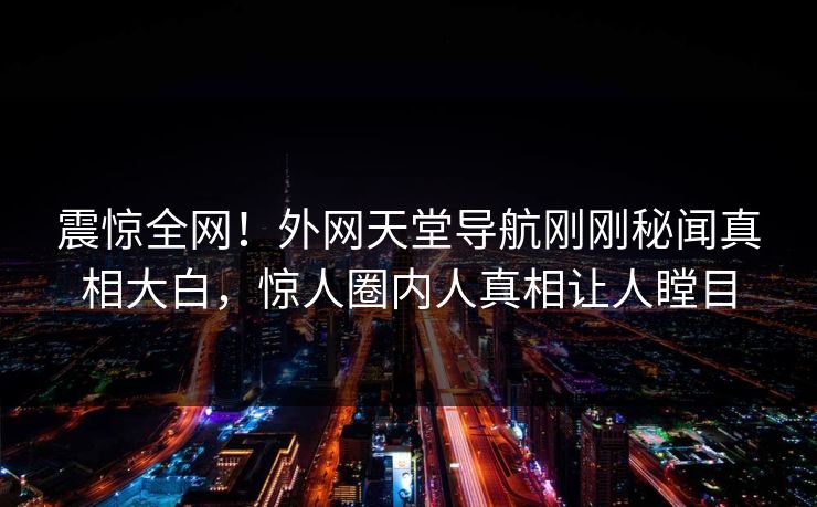 震惊全网！外网天堂导航刚刚秘闻真相大白，惊人圈内人真相让人瞠目