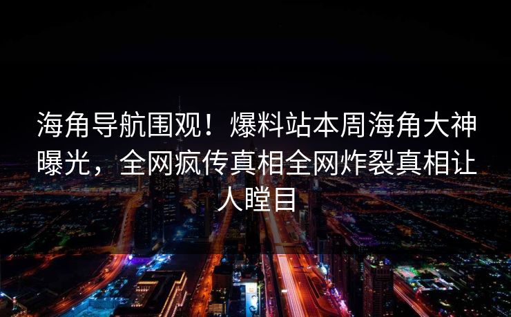 海角导航围观！爆料站本周海角大神曝光，全网疯传真相全网炸裂真相让人瞠目