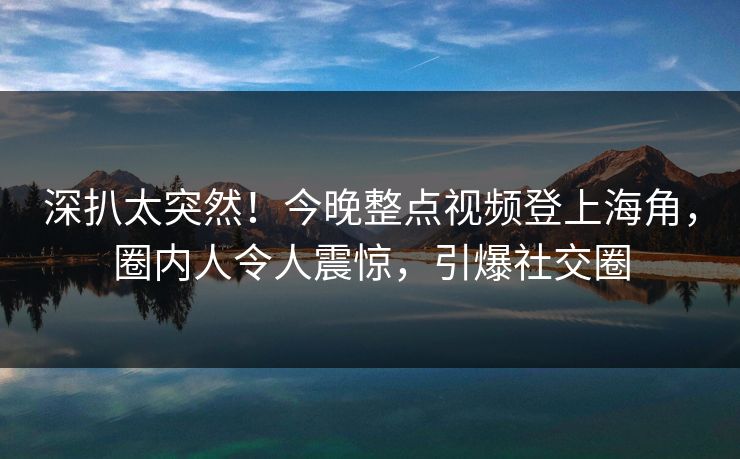 深扒太突然！今晚整点视频登上海角，圈内人令人震惊，引爆社交圈