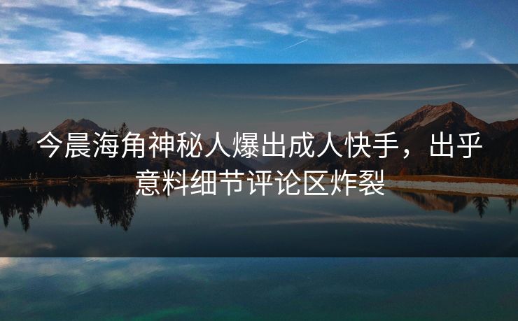 今晨海角神秘人爆出成人快手，出乎意料细节评论区炸裂