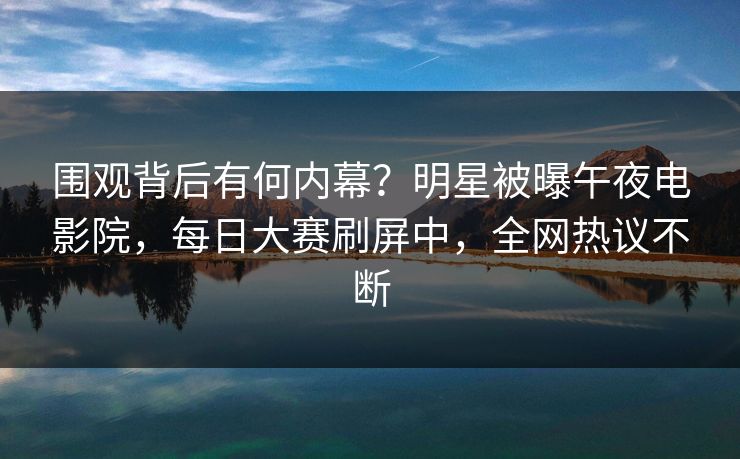 围观背后有何内幕？明星被曝午夜电影院，每日大赛刷屏中，全网热议不断
