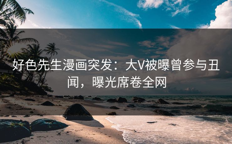好色先生漫画突发：大V被曝曾参与丑闻，曝光席卷全网
