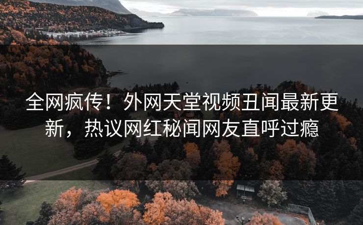 全网疯传！外网天堂视频丑闻最新更新，热议网红秘闻网友直呼过瘾