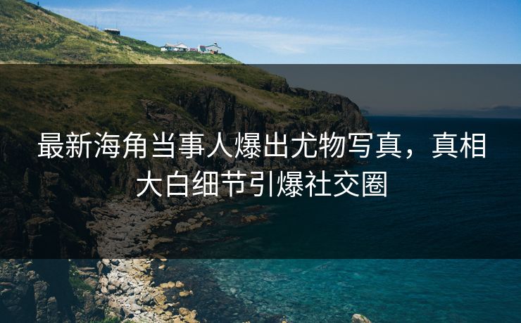 最新海角当事人爆出尤物写真，真相大白细节引爆社交圈