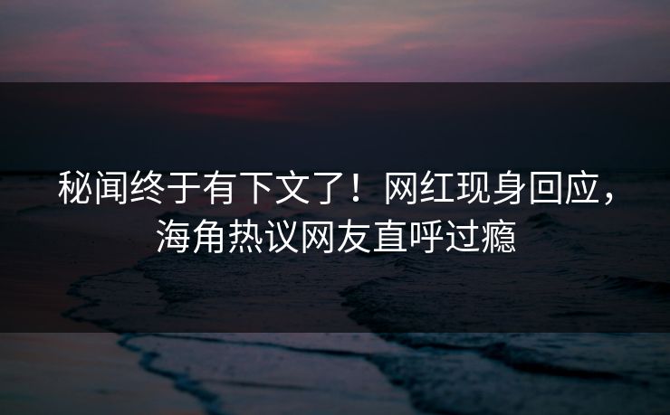秘闻终于有下文了！网红现身回应，海角热议网友直呼过瘾