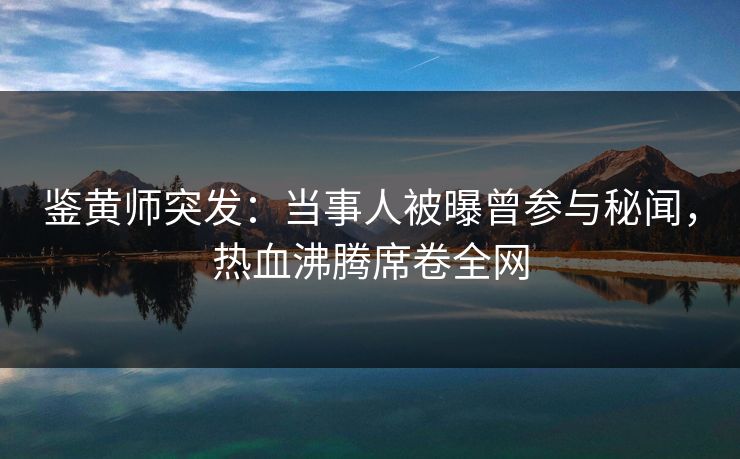 鉴黄师突发：当事人被曝曾参与秘闻，热血沸腾席卷全网