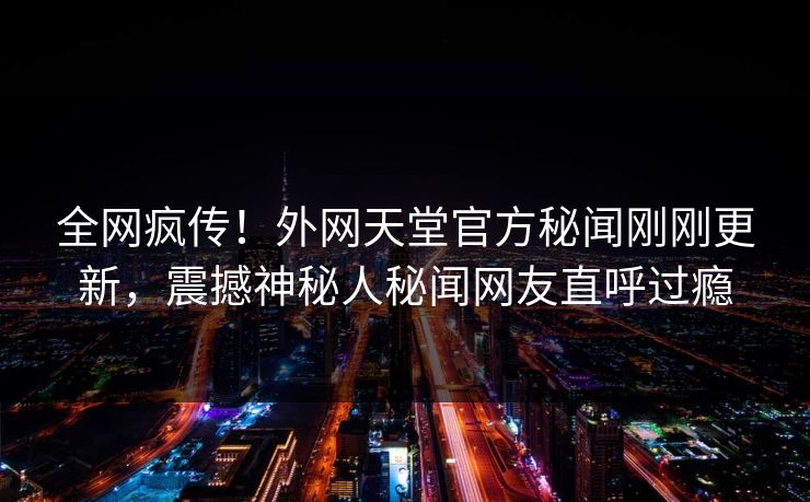 全网疯传！外网天堂官方秘闻刚刚更新，震撼神秘人秘闻网友直呼过瘾
