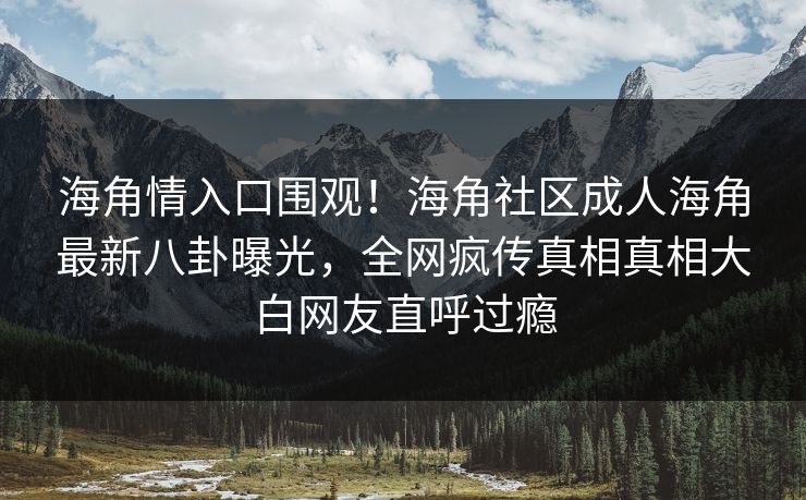 海角情入口围观！海角社区成人海角最新八卦曝光，全网疯传真相真相大白网友直呼过瘾