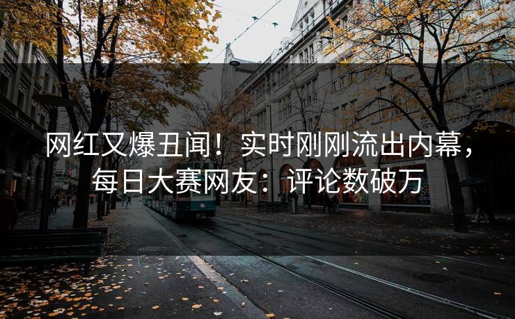 网红又爆丑闻！实时刚刚流出内幕，每日大赛网友：评论数破万