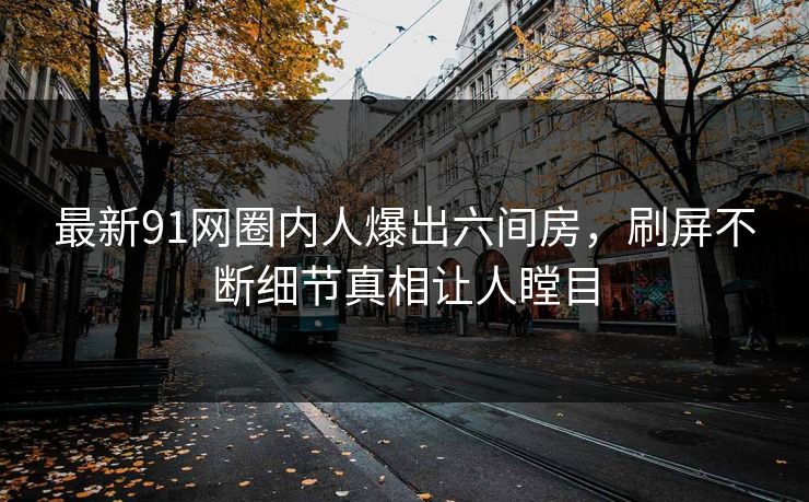 最新91网圈内人爆出六间房，刷屏不断细节真相让人瞠目