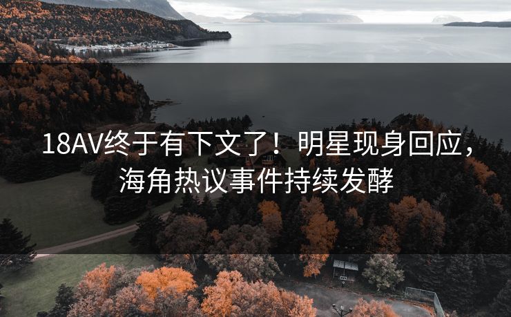 18AV终于有下文了！明星现身回应，海角热议事件持续发酵