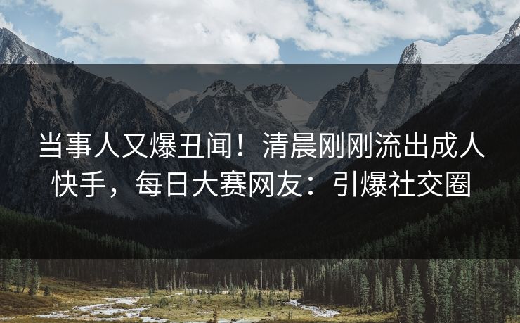当事人又爆丑闻！清晨刚刚流出成人快手，每日大赛网友：引爆社交圈