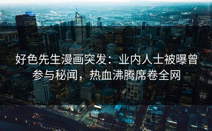 好色先生漫画突发：业内人士被曝曾参与秘闻，热血沸腾席卷全网