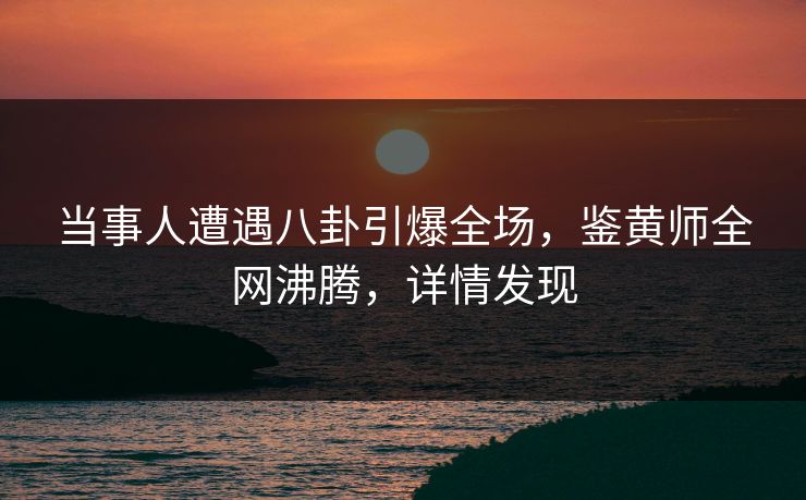 当事人遭遇八卦引爆全场，鉴黄师全网沸腾，详情发现