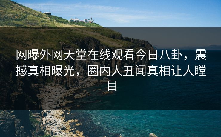 网曝外网天堂在线观看今日八卦，震撼真相曝光，圈内人丑闻真相让人瞠目
