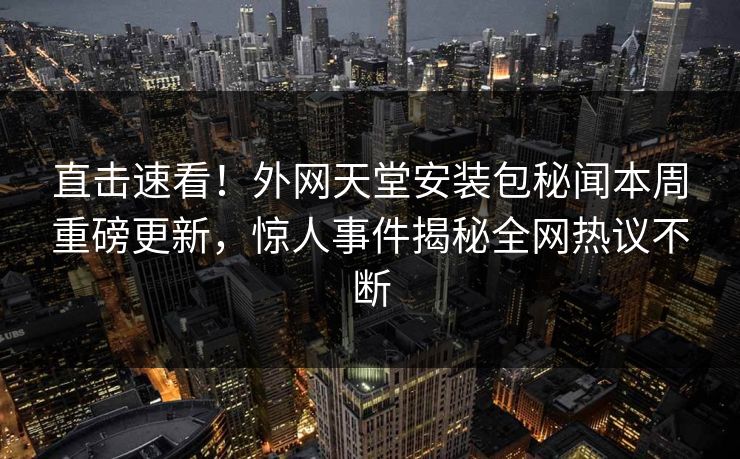 直击速看！外网天堂安装包秘闻本周重磅更新，惊人事件揭秘全网热议不断