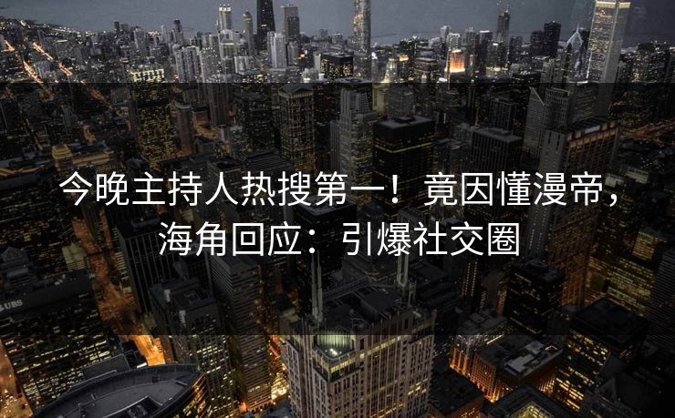 今晚主持人热搜第一！竟因懂漫帝，海角回应：引爆社交圈